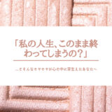 「私の人生、このまま終わってしまうの？」 ...とそんなモヤモヤが心の中に芽生えたあなたへ