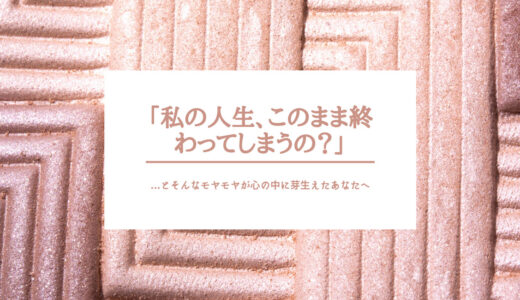 「私の人生、このまま終わってしまうの？」 …とそんなモヤモヤが心の中に芽生えたあなたへ